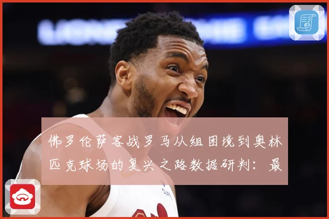 佛罗伦萨客战罗马从组困境到奥林匹克球场的复兴之路数据研判：最新赛事动态与深度分析