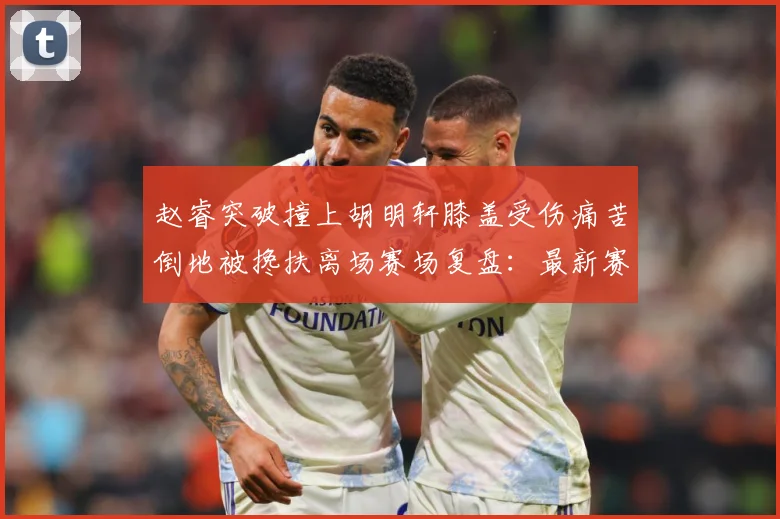 赵睿突破撞上胡明轩膝盖受伤痛苦倒地被搀扶离场赛场复盘：最新赛事动态与深度分析