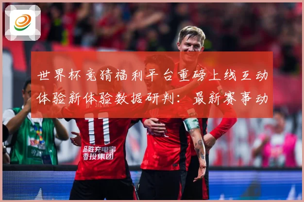 世界杯竞猜福利平台重磅上线互动体验新体验数据研判：最新赛事动态与深度分析