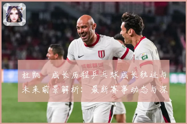 杜凯琹成长历程乒乓球成长轨迹与未来前景解析：最新赛事动态与深度分析
