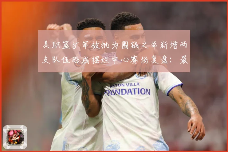 美职篮扩军被批为圈钱之举新增两支队伍恐成摆烂中心赛场复盘：最新赛事动态与深度分析