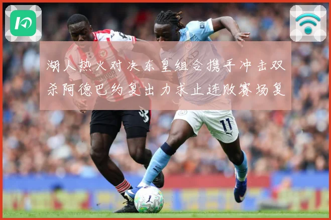 湖人热火对决东皇组合携手冲击双杀阿德巴约复出力求止连败赛场复盘：最新赛事动态与深度分析