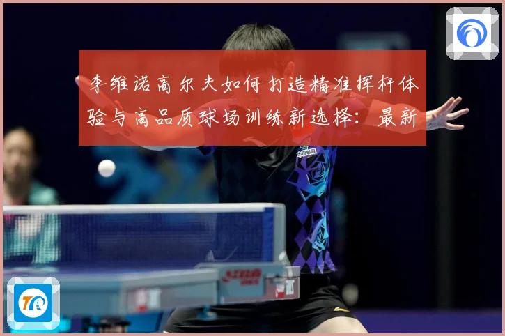 李维诺高尔夫如何打造精准挥杆体验与高品质球场训练新选择：最新赛事动态与深度分析