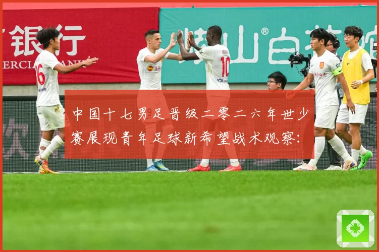 中国十七男足晋级二零二六年世少赛展现青年足球新希望战术观察：最新赛事动态与深度分析