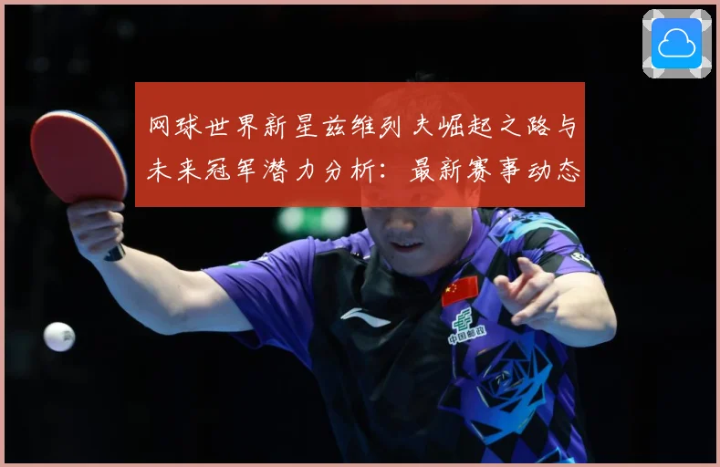 网球世界新星兹维列夫崛起之路与未来冠军潜力分析：最新赛事动态与深度分析