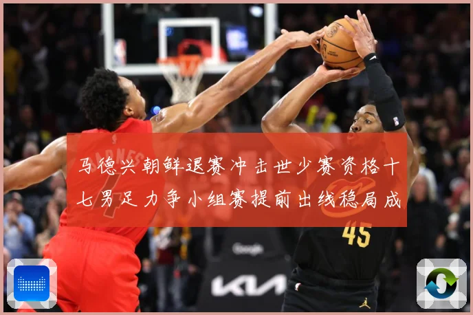 马德兴朝鲜退赛冲击世少赛资格十七男足力争小组赛提前出线稳局成长观察：最新赛事动态与深度分析