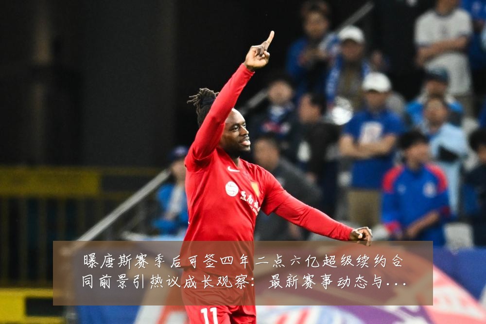 曝唐斯赛季后可签四年二点六亿超级续约合同前景引热议成长观察：最新赛事动态与深度分析