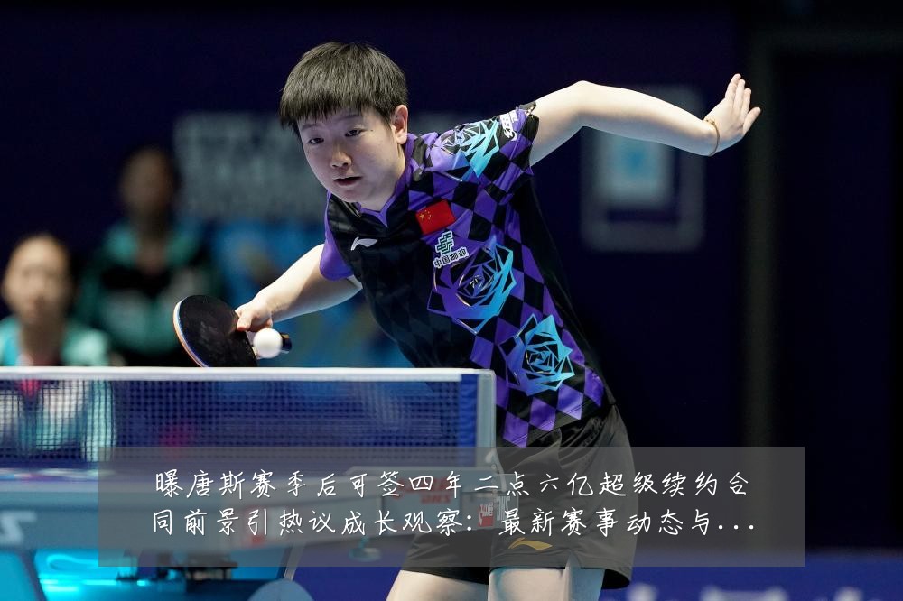 曝唐斯赛季后可签四年二点六亿超级续约合同前景引热议成长观察:最新赛事动态与深度分析