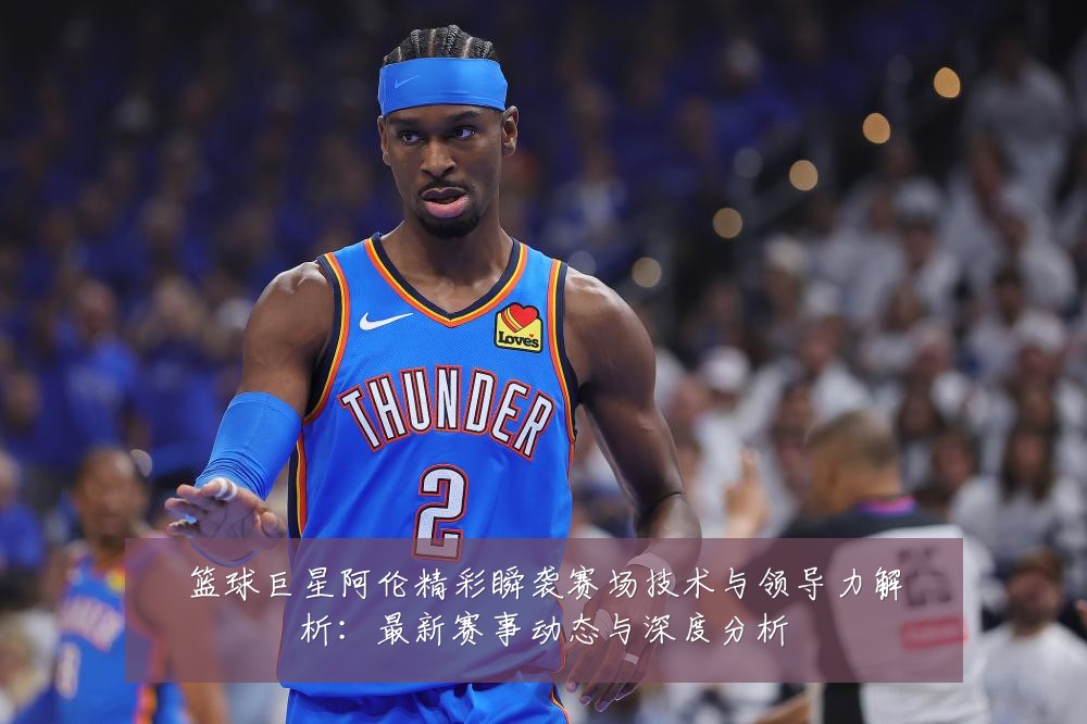 篮球巨星阿伦精彩瞬袭赛场技术与领导力解析:最新赛事动态与深度分析