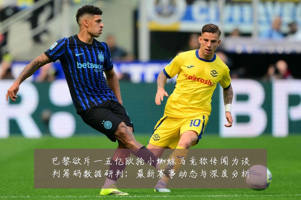 巴黎欲斥一五亿欧抢小蜘蛛马竞称传闻为谈判筹码数据研判:最新赛事动态与深度分析
